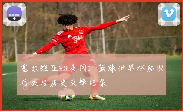 塞尔维亚vs美国:篮球世界杯经典对决与历史交锋记录