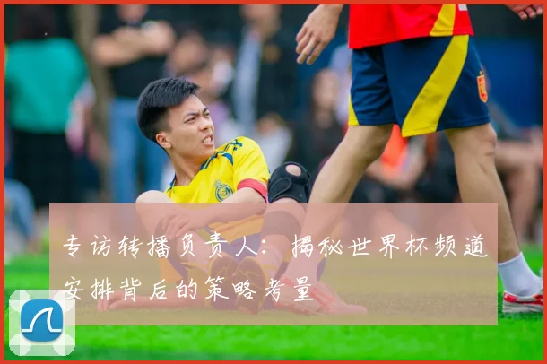 专访转播负责人:揭秘世界杯频道安排背后的策略考量
