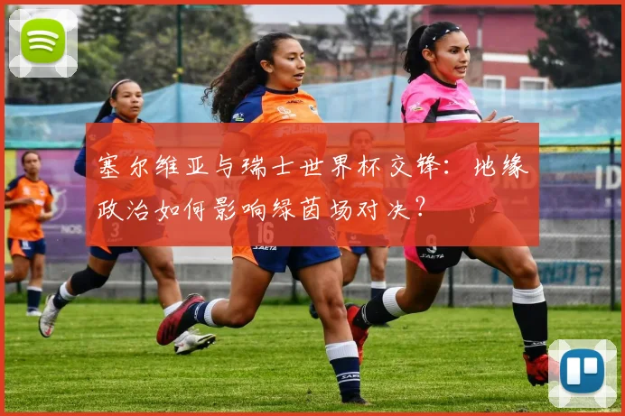 塞尔维亚与瑞士世界杯交锋：地缘政治如何影响绿茵场对决？