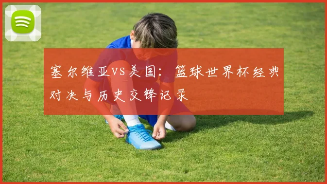 塞尔维亚vs美国：篮球世界杯经典对决与历史交锋记录