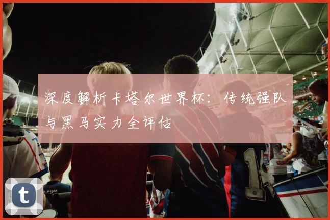 深度解析卡塔尔世界杯：传统强队与黑马实力全评估