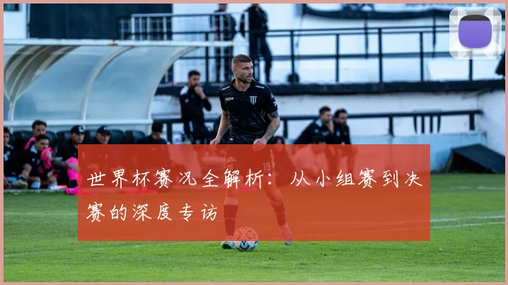 世界杯赛况全解析:从小组赛到决赛的深度专访