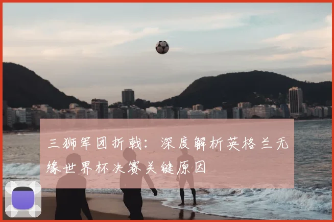 三狮军团折戟:深度解析英格兰无缘世界杯决赛关键原因