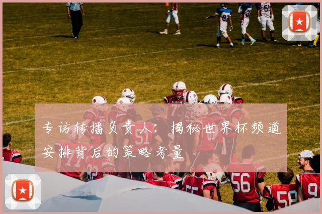 专访转播负责人：揭秘世界杯频道安排背后的策略考量