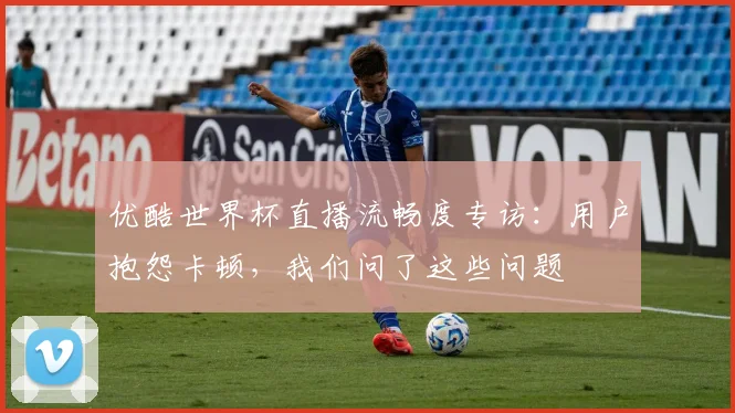 优酷世界杯直播流畅度专访：用户抱怨卡顿，我们问了这些问题