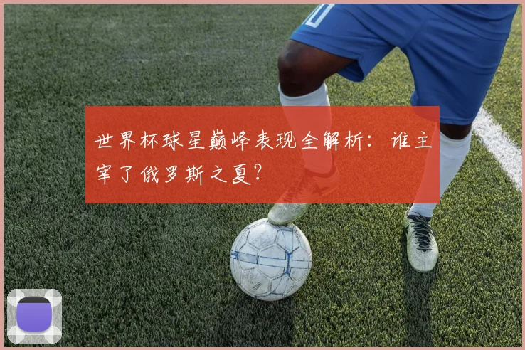 世界杯球星巅峰表现全解析：谁主宰了俄罗斯之夏？